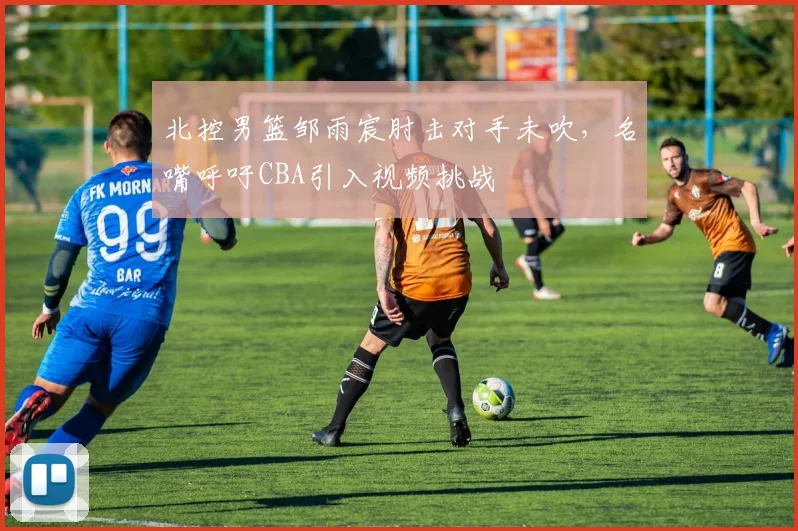 北控男篮邹雨宸肘击对手未吹,名嘴呼吁CBA引入视频挑战