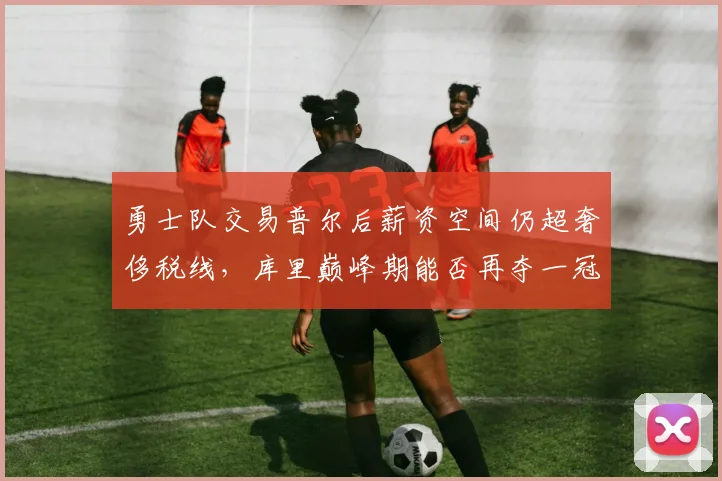 勇士队交易普尔后薪资空间仍超奢侈税线,库里巅峰期能否再夺一冠?