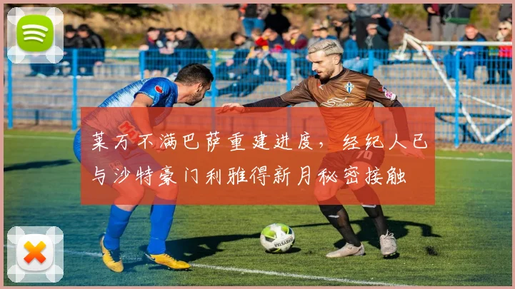 莱万不满巴萨重建进度,经纪人已与沙特豪门利雅得新月秘密接触