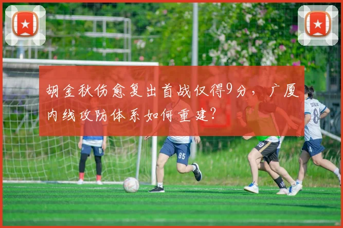 胡金秋伤愈复出首战仅得9分,广厦内线攻防体系如何重建?