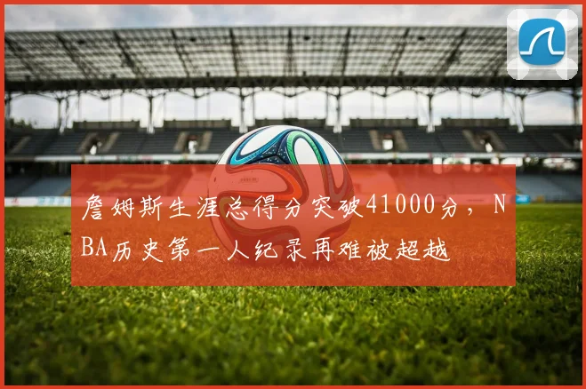 詹姆斯生涯总得分突破41000分，NBA历史第一人纪录再难被超越