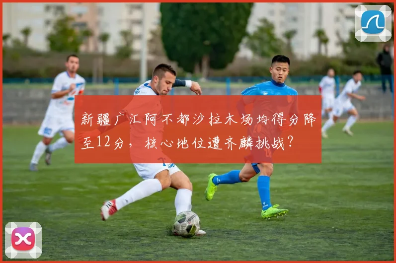 新疆广汇阿不都沙拉木场均得分降至12分,核心地位遭齐麟挑战?