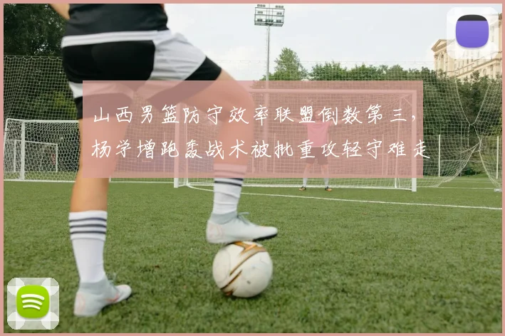 山西男篮防守效率联盟倒数第三，杨学增跑轰战术被批重攻轻守难走远