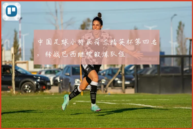 中国足球小将获荷兰精英杯第四名，转战巴西继续锻炼队伍