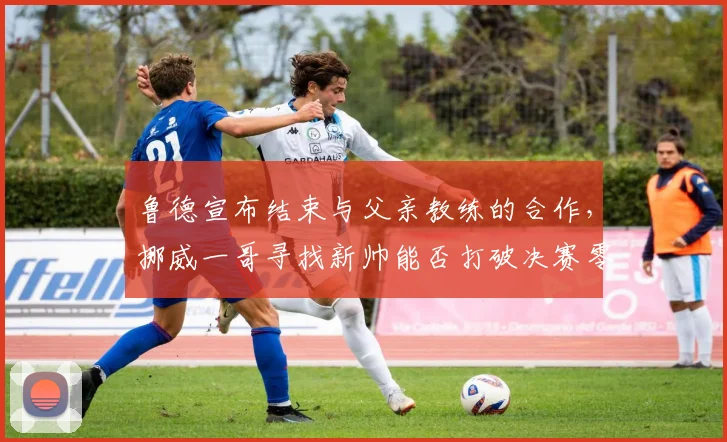 鲁德宣布结束与父亲教练的合作，挪威一哥寻找新帅能否打破决赛零胜魔咒？